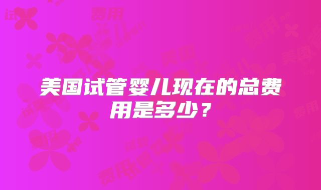 美国试管婴儿现在的总费用是多少?