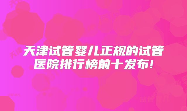 天津试管婴儿正规的试管医院排行榜前十发布!