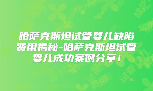 哈萨克斯坦试管婴儿缺陷费用揭秘-哈萨克斯坦试管婴儿成功案例分享！
