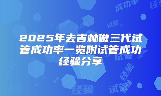 2025年去吉林做三代试管成功率一览附试管成功经验分享