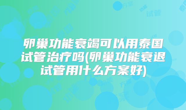 卵巢功能衰竭可以用泰国试管治疗吗(卵巢功能衰退试管用什么方案好)