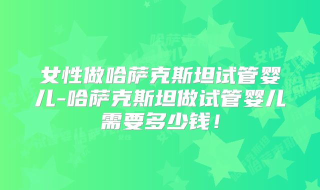 女性做哈萨克斯坦试管婴儿-哈萨克斯坦做试管婴儿需要多少钱！
