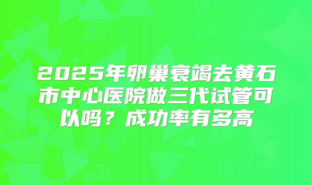 2025年卵巢衰竭去黄石市中心医院做三代试管可以吗?成功率有多高