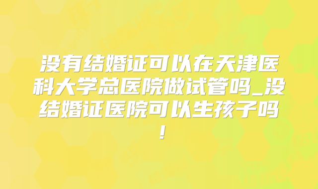 没有结婚证可以在天津医科大学总医院做试管吗_没结婚证医院可以生孩子吗！