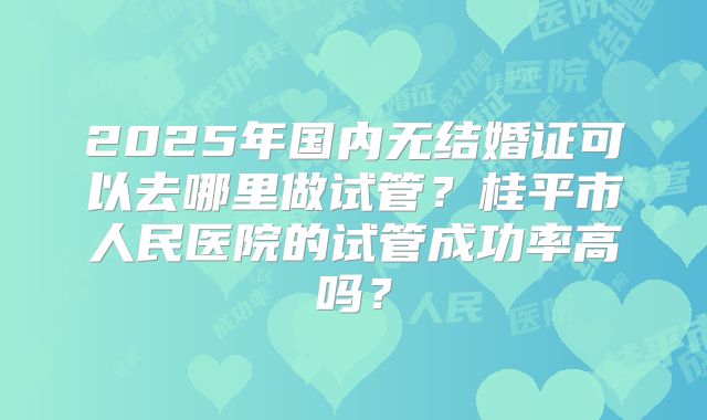 2025年国内无结婚证可以去哪里做试管？桂平市人民医院的试管成功率高吗？