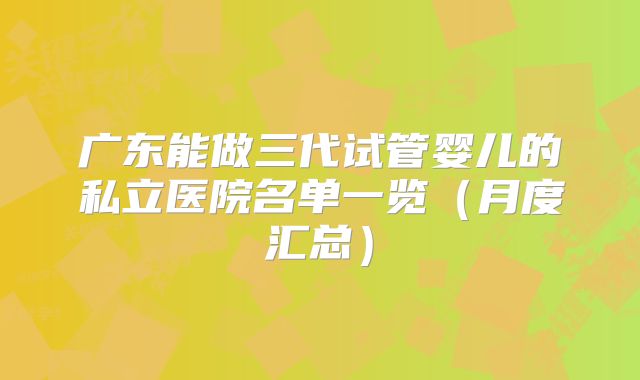 广东能做三代试管婴儿的私立医院名单一览（月度汇总）
