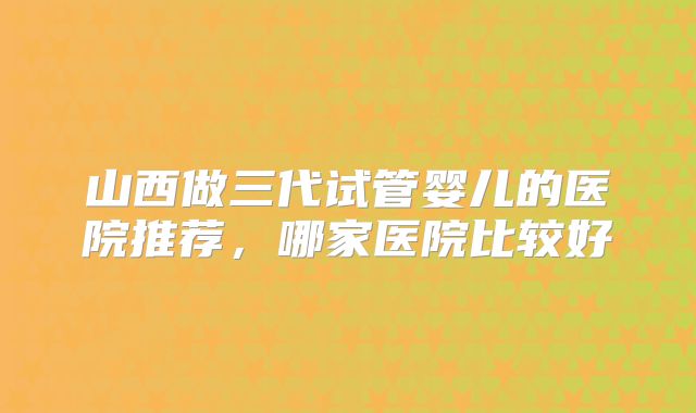 山西做三代试管婴儿的医院推荐,哪家医院比较好