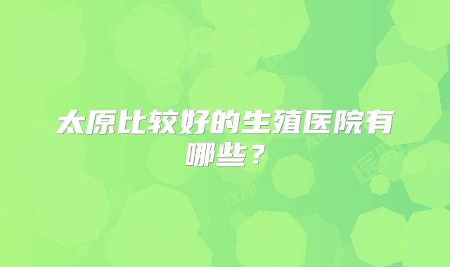 太原比较好的生殖医院有哪些？