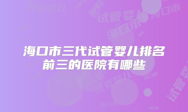 海口市三代试管婴儿排名前三的医院有哪些