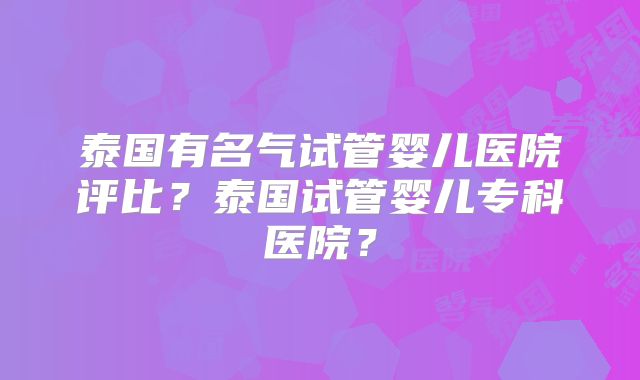 泰国有名气试管婴儿医院评比?泰国试管婴儿专科医院?