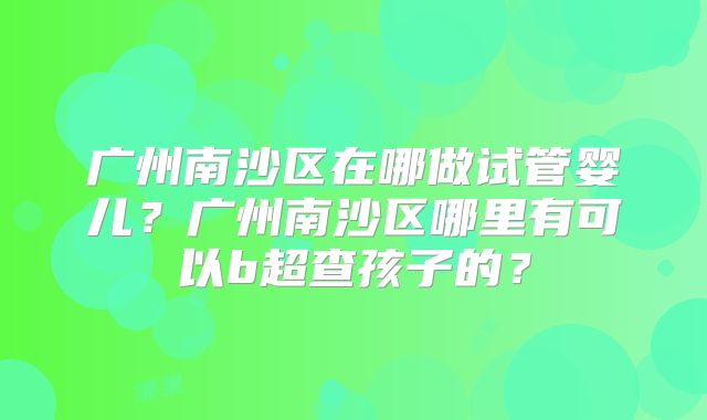 广州南沙区在哪做试管婴儿？广州南沙区哪里有可以b超查孩子的？