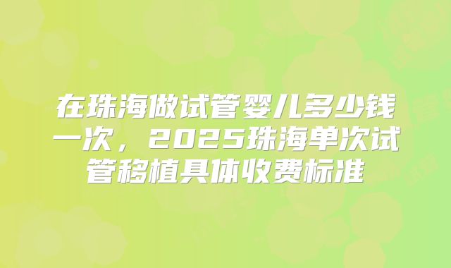 在珠海做试管婴儿多少钱一次,2025珠海单次试管移植具体收费标准