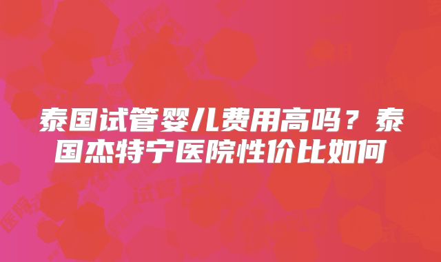 泰国试管婴儿费用高吗?泰国杰特宁医院性价比如何