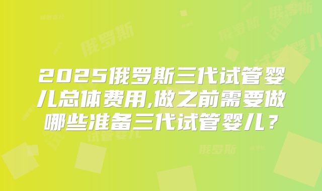 2025俄罗斯三代试管婴儿总体费用,做之前需要做哪些准备三代试管婴儿？