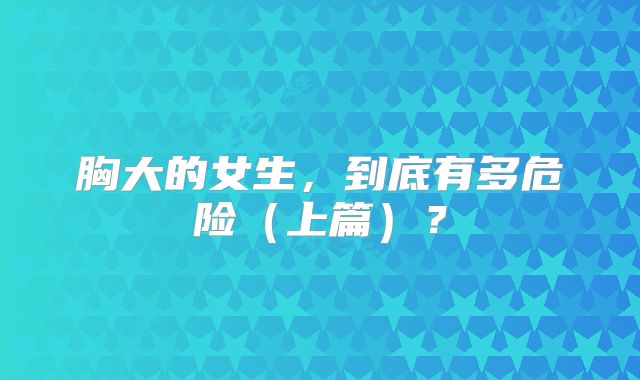 胸大的女生，到底有多危险（上篇）？