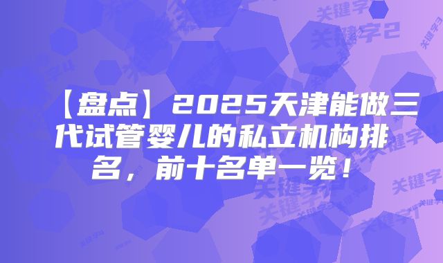 【盘点】2025天津能做三代试管婴儿的私立机构排名，前十名单一览！