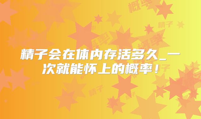 精子会在体内存活多久_一次就能怀上的概率!