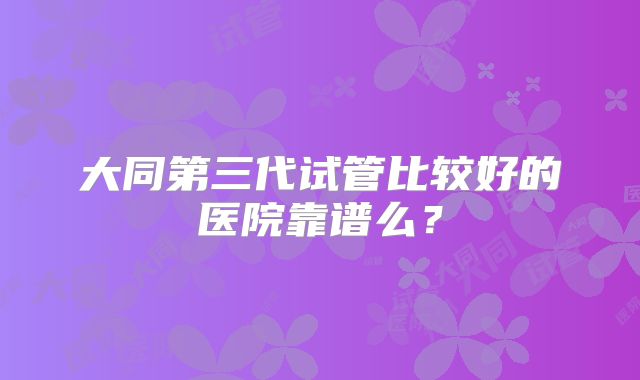 大同第三代试管比较好的医院靠谱么？