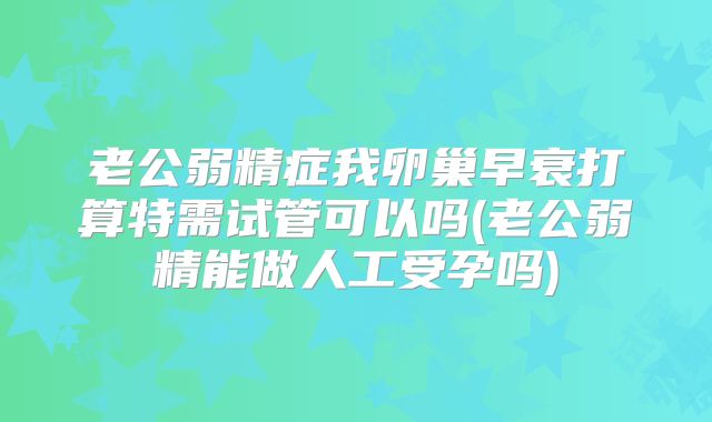 老公弱精症我卵巢早衰打算特需试管可以吗(老公弱精能做人工受孕吗)