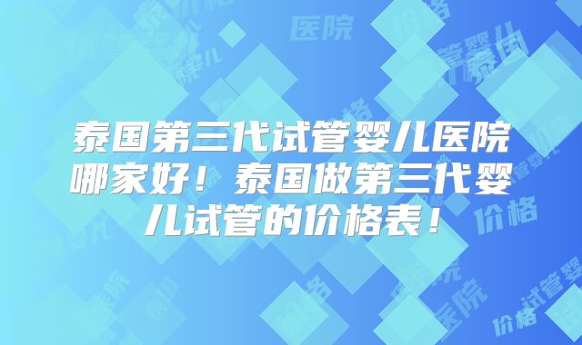 泰国第三代试管婴儿医院哪家好!泰国做第三代婴儿试管的价格表!