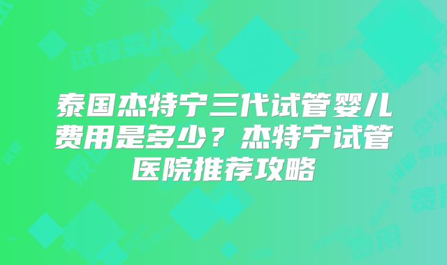 泰国杰特宁三代试管婴儿费用是多少？杰特宁试管医院推荐攻略