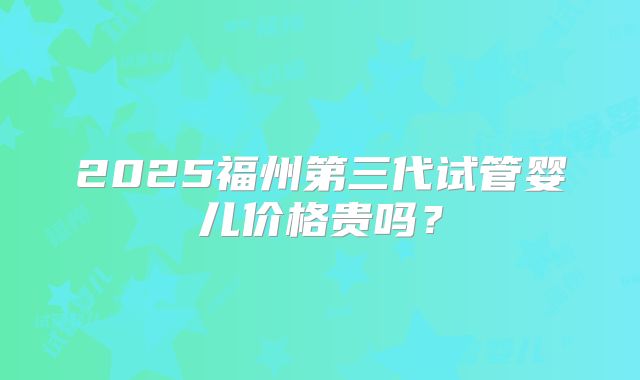 2025福州第三代试管婴儿价格贵吗？