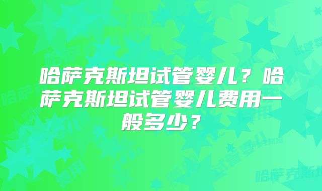 哈萨克斯坦试管婴儿？哈萨克斯坦试管婴儿费用一般多少？