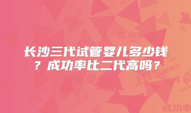 长沙三代试管婴儿多少钱？成功率比二代高吗？
