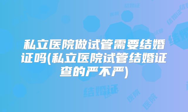 私立医院做试管需要结婚证吗(私立医院试管结婚证查的严不严)