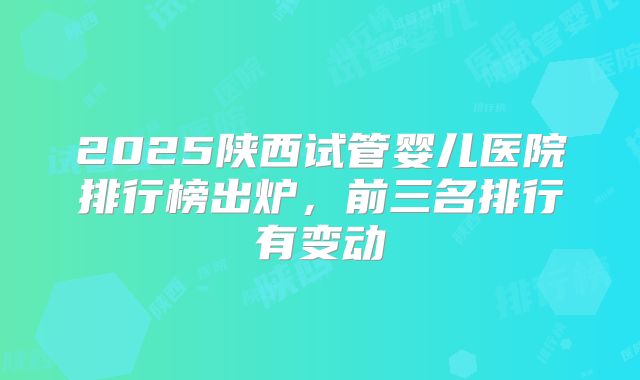 2025陕西试管婴儿医院排行榜出炉，前三名排行有变动