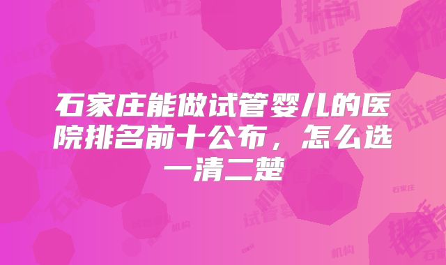 石家庄能做试管婴儿的医院排名前十公布，怎么选一清二楚