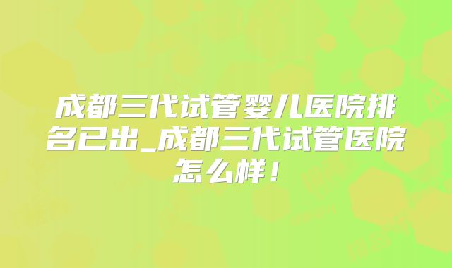 成都三代试管婴儿医院排名已出_成都三代试管医院怎么样!
