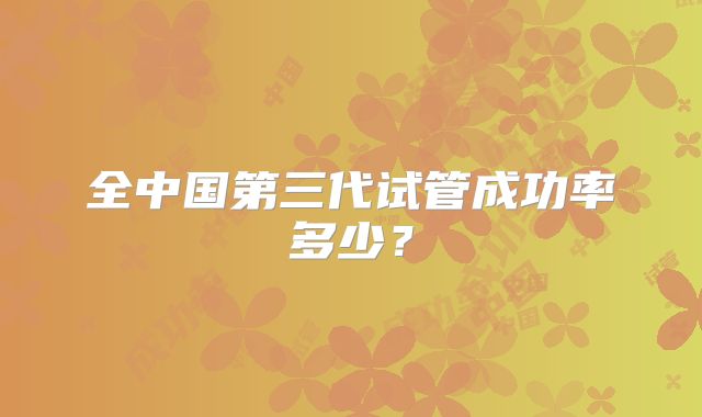 全中国第三代试管成功率多少？