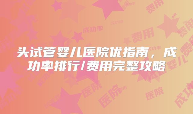 头试管婴儿医院优指南,成功率排行/费用完整攻略