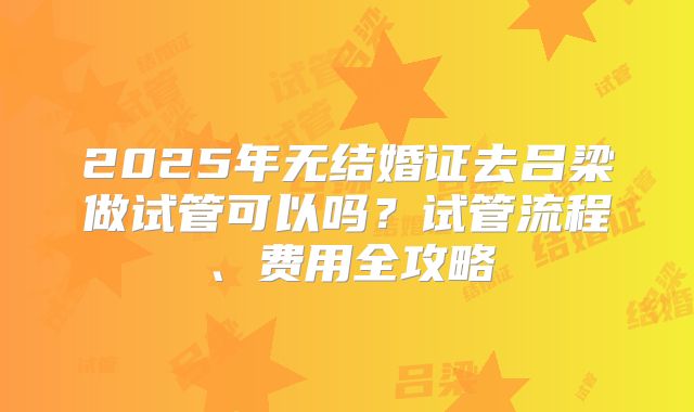 2025年无结婚证去吕梁做试管可以吗？试管流程、费用全攻略
