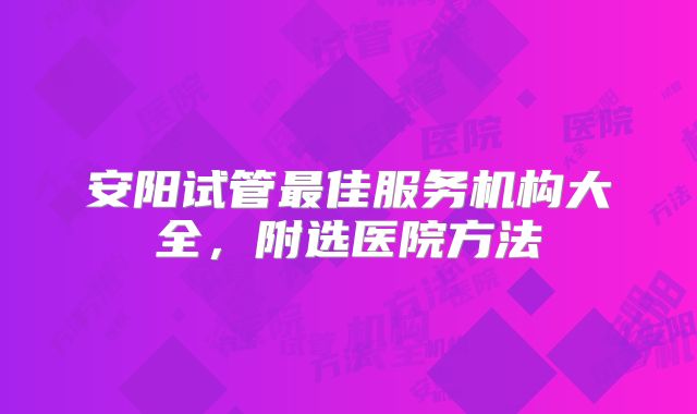 安阳试管最佳服务机构大全，附选医院方法