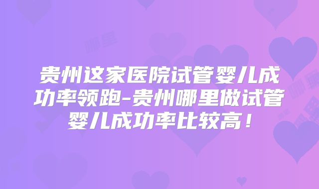 贵州这家医院试管婴儿成功率领跑-贵州哪里做试管婴儿成功率比较高!