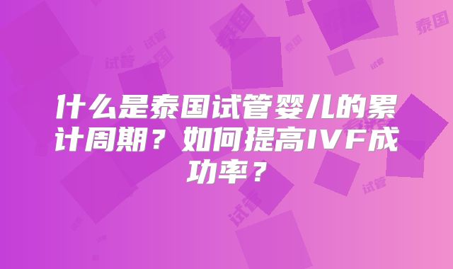 什么是泰国试管婴儿的累计周期？如何提高IVF成功率？