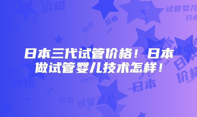 日本三代试管价格！日本做试管婴儿技术怎样！