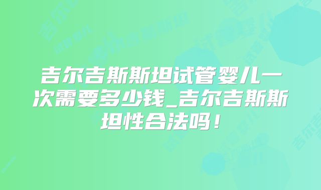 吉尔吉斯斯坦试管婴儿一次需要多少钱_吉尔吉斯斯坦性合法吗!