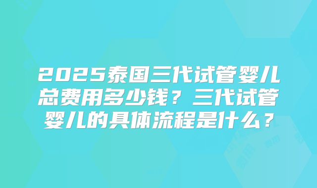 2025泰国三代试管婴儿总费用多少钱？三代试管婴儿的具体流程是什么？