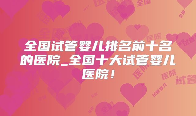 全国试管婴儿排名前十名的医院_全国十大试管婴儿医院！