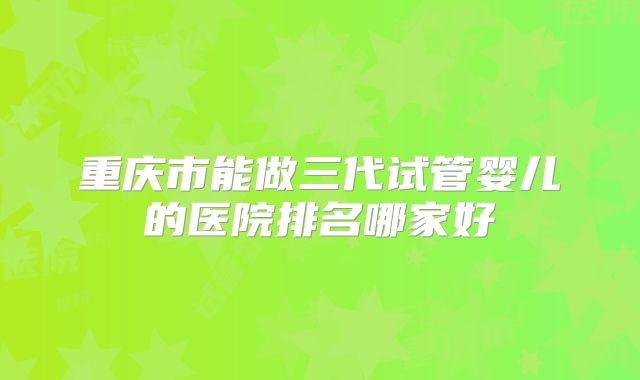 重庆市能做三代试管婴儿的医院排名哪家好