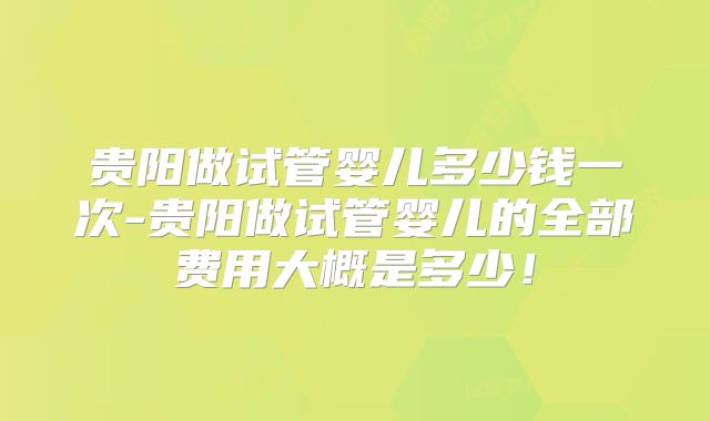 贵阳做试管婴儿多少钱一次-贵阳做试管婴儿的全部费用大概是多少！