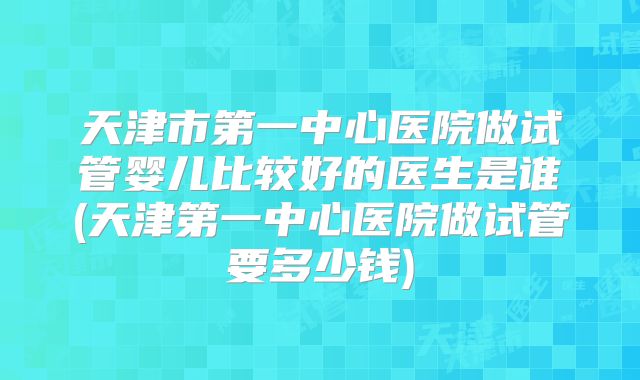 天津市第一中心医院做试管婴儿比较好的医生是谁(天津第一中心医院做试管要多少钱)
