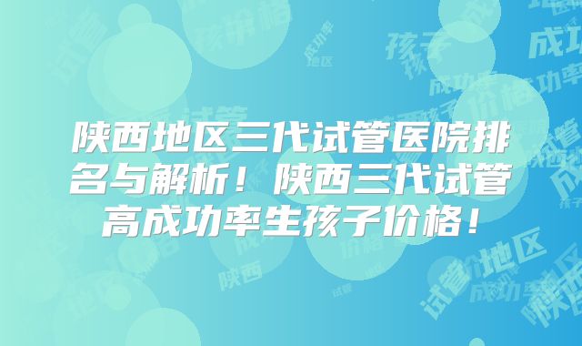 陕西地区三代试管医院排名与解析!陕西三代试管高成功率生孩子价格!