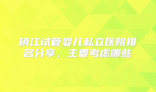 镇江试管婴儿私立医院排名分享，主要考虑哪些