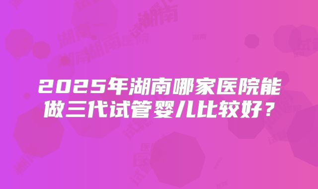 2025年湖南哪家医院能做三代试管婴儿比较好？