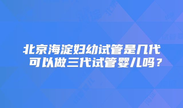 北京海淀妇幼试管是几代 可以做三代试管婴儿吗?