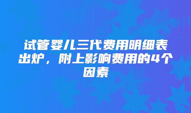试管婴儿三代费用明细表出炉，附上影响费用的4个因素